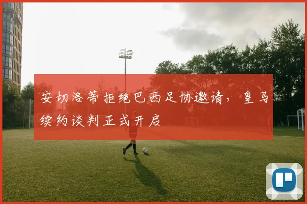 安切洛蒂拒绝巴西足协邀请,皇马续约谈判正式开启