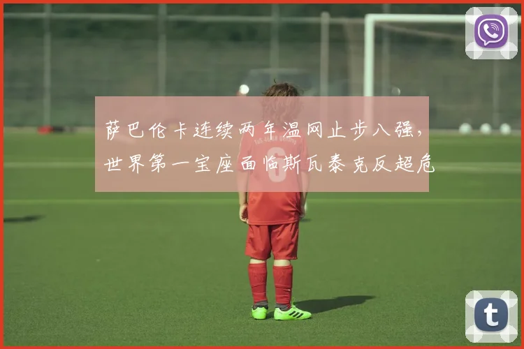 萨巴伦卡连续两年温网止步八强,世界第一宝座面临斯瓦泰克反超危机