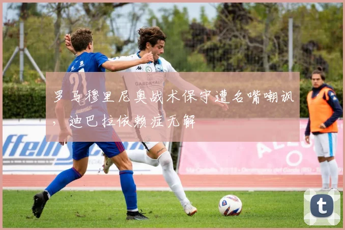 罗马穆里尼奥战术保守遭名嘴嘲讽，迪巴拉依赖症无解