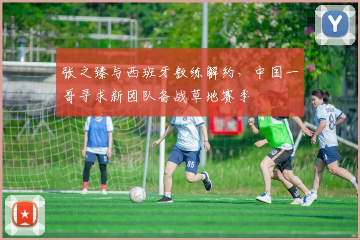 张之臻与西班牙教练解约,中国一哥寻求新团队备战草地赛季