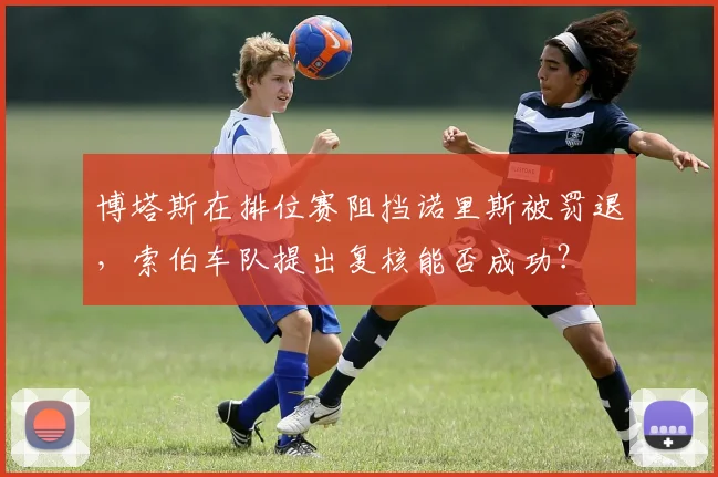 博塔斯在排位赛阻挡诺里斯被罚退,索伯车队提出复核能否成功?