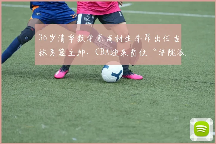 36岁清华数学系高材生李昂出任吉林男篮主帅,CBA迎来首位“学院派”少帅