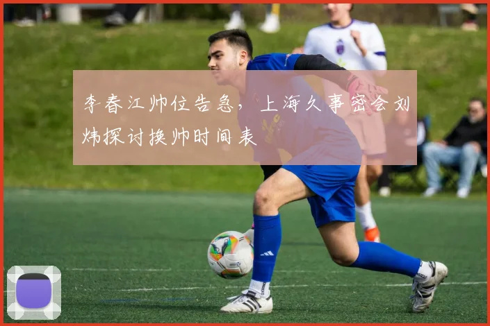 李春江帅位告急,上海久事密会刘炜探讨换帅时间表