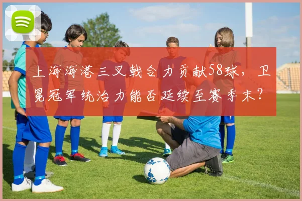 上海海港三叉戟合力贡献58球,卫冕冠军统治力能否延续至赛季末?