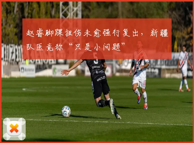 赵睿脚踝扭伤未愈强行复出，新疆队医竟称“只是小问题”