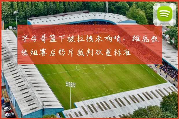 字母哥篮下被拉拽未响哨,雄鹿教练组赛后怒斥裁判双重标准