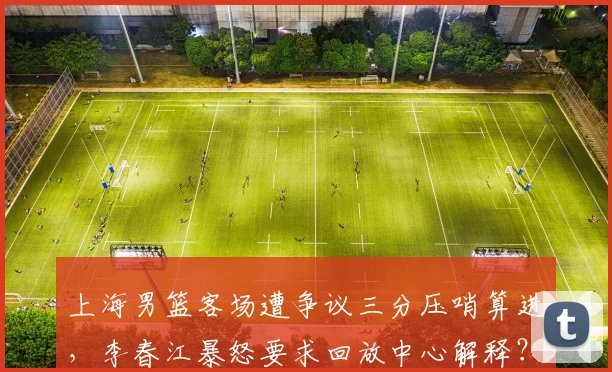上海男篮客场遭争议三分压哨算进，李春江暴怒要求回放中心解释？